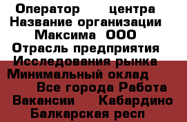 Оператор Call-центра › Название организации ­ Максима, ООО › Отрасль предприятия ­ Исследования рынка › Минимальный оклад ­ 14 000 - Все города Работа » Вакансии   . Кабардино-Балкарская респ.